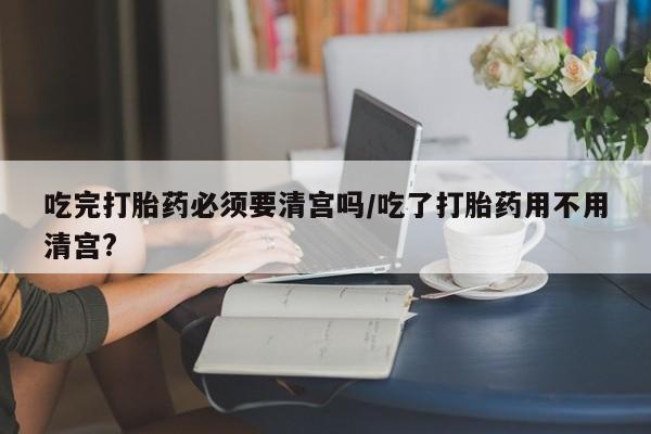 流产药购买微信吃完打胎药必须要清宫吗/吃了打胎药用不用清宫?