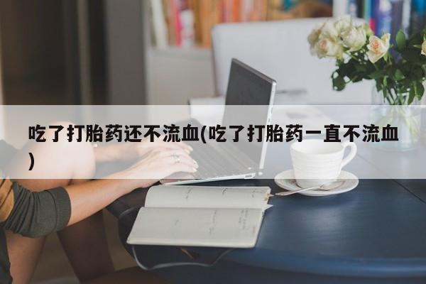 流产药购买微信吃了打胎药还不流血(吃了打胎药一直不流血)