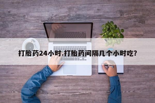 流产药购买微信打胎药24小时.打胎药间隔几个小时吃？