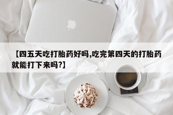 流产药购买微信【四五天吃打胎药好吗,吃完第四天的打胎药就能打下来吗?】