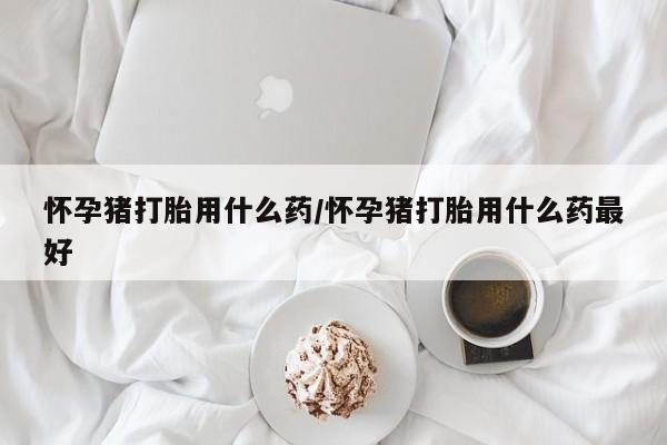 流产药购买微信怀孕猪打胎用什么药/怀孕猪打胎用什么药最好