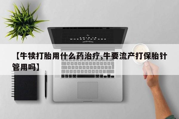流产药购买微信【牛犊打胎用什么药治疗,牛要流产打保胎针管用吗】