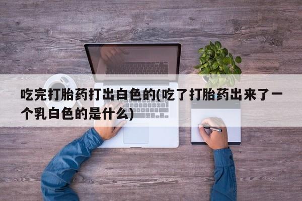 流产药购买微信吃完打胎药打出白色的(吃了打胎药出来了一个乳白色的是什么)