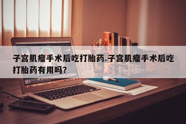 流产药购买微信子宫肌瘤手术后吃打胎药.子宫肌瘤手术后吃打胎药有用吗？