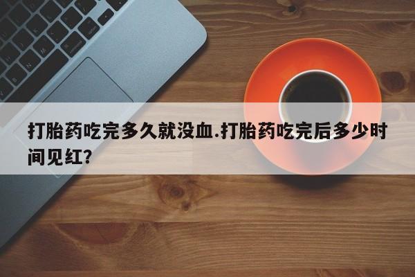 流产药购买微信打胎药吃完多久就没血.打胎药吃完后多少时间见红？