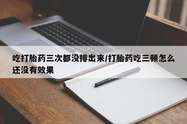 流产药购买微信吃打胎药三次都没排出来/打胎药吃三顿怎么还没有效果
