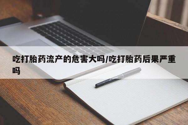 流产药购买微信吃打胎药流产的危害大吗/吃打胎药后果严重吗