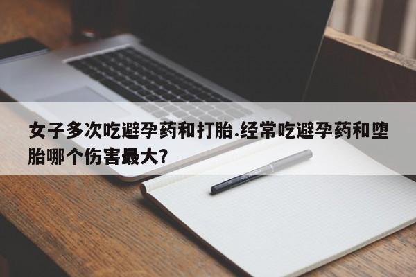 流产药购买微信女子多次吃避孕药和打胎.经常吃避孕药和堕胎哪个伤害最大？