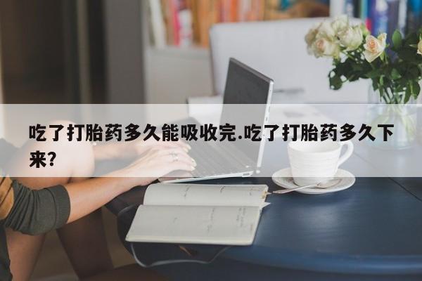 流产药购买微信吃了打胎药多久能吸收完.吃了打胎药多久下来？