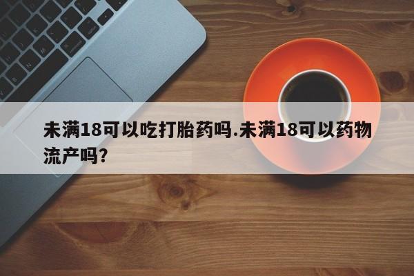 流产药购买微信未满18可以吃打胎药吗.未满18可以药物流产吗？