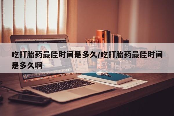 流产药购买微信吃打胎药最佳时间是多久/吃打胎药最佳时间是多久啊